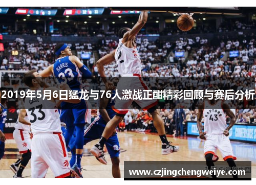 2019年5月6日猛龙与76人激战正酣精彩回顾与赛后分析
