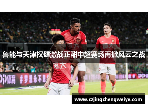 鲁能与天津权健激战正酣中超赛场再掀风云之战
