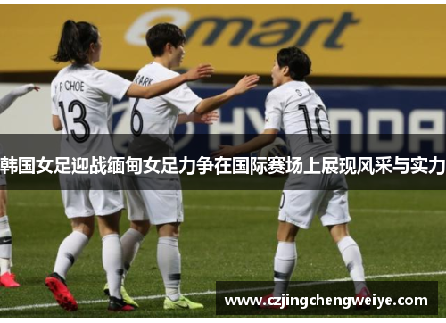 韩国女足迎战缅甸女足力争在国际赛场上展现风采与实力