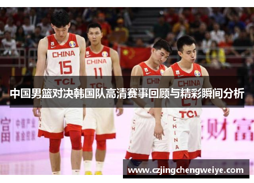 中国男篮对决韩国队高清赛事回顾与精彩瞬间分析